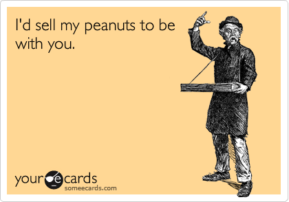 I'd sell my peanuts to be
with you.