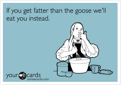 If you get fatter than the goose we'll eat you instead.
