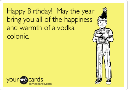 Happy Birthday!  May the year
bring you all of the happiness
and warmth of a vodka
colonic.