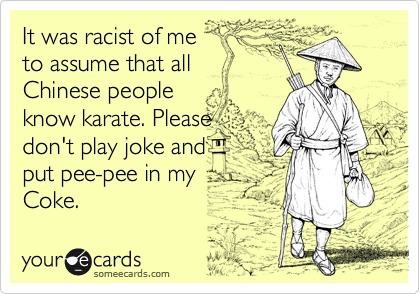 It was racist of me 
to assume that all 
Chinese people 
know karate. Please
don't play joke and
put pee-pee in my  
Coke.