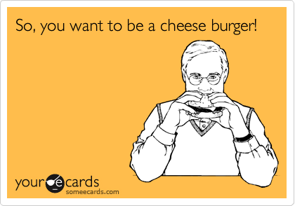 So, you want to be a cheese burger!