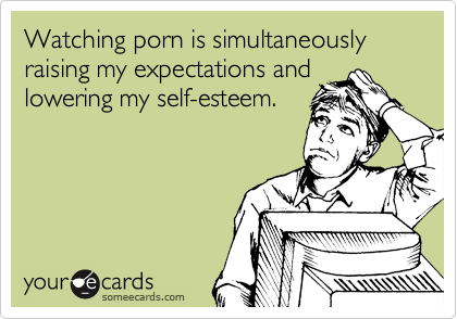 Watching porn is simultaneously raising my expectations and
lowering my self-esteem.