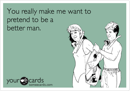 You really make me want to pretend to be a
better man.