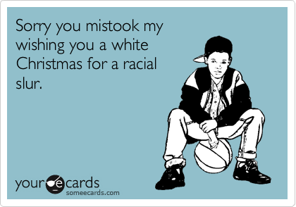 Sorry you mistook my
wishing you a white
Christmas for a racial
slur.