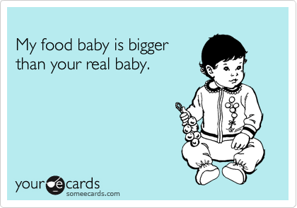 
My food baby is bigger
than your real baby. 