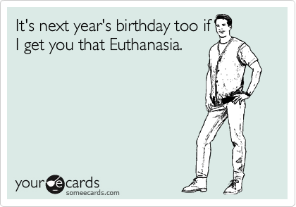 It's next year's birthday too if
I get you that Euthanasia.