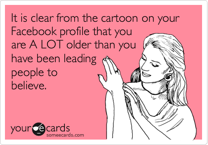 It is clear from the cartoon on your Facebook profile that you
are A LOT older than you
have been leading
people to 
believe.