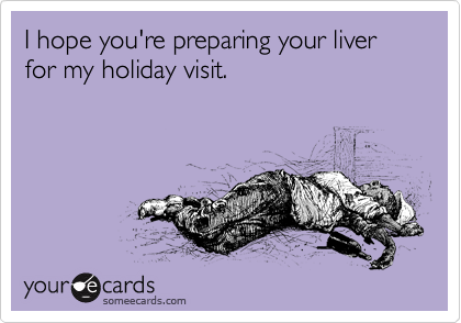 I hope you're preparing your liver for my holiday visit.