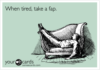 When tired, take a fap.