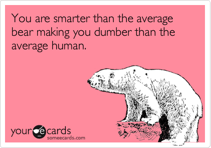 You are smarter than the average bear making you dumber than the average human.