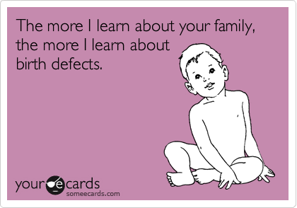 The more I learn about your family, the more I learn about
birth defects.