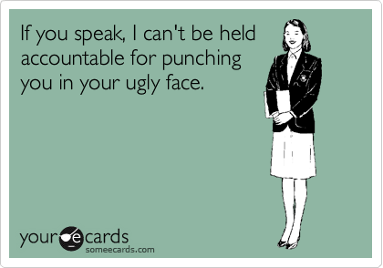 If you speak, I can't be held
accountable for punching
you in your ugly face.