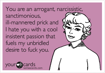You are an arrogant, narcissistic, 
sanctimonious, 
ill-mannered prick and
I hate you with a cool
insistent passion that 
fuels my unbridled
desire to fuck you.