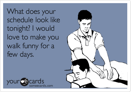 What does your
schedule look like
tonight? I would
love to make you
walk funny for a
few days.