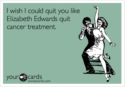 I wish I could quit you like
Elizabeth Edwards quit
cancer treatment.