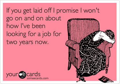 If you get laid off I promise I won't go on and on about
how I've been
looking for a job for
two years now. 