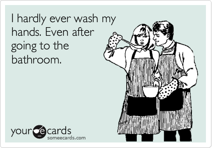 I hardly ever wash my
hands. Even after
going to the
bathroom.