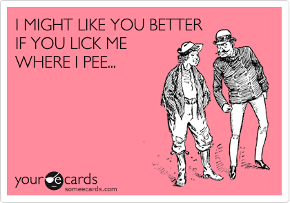 I MIGHT LIKE YOU BETTER
IF YOU LICK ME
WHERE I PEE...