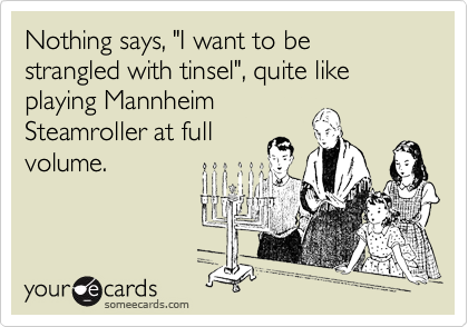Nothing says, "I want to be strangled with tinsel", quite like playing Mannheim
Steamroller at full
volume.