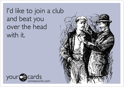I'd like to join a club 
and beat you 
over the head
with it. 