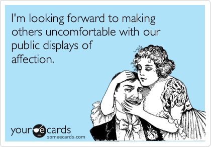 I'm looking forward to making others uncomfortable with our public displays of
affection.