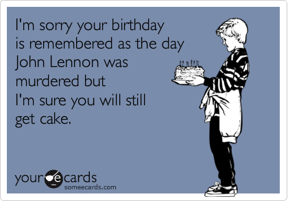 I'm sorry your birthday
is remembered as the day
John Lennon was
murdered but
I'm sure you will still 
get cake. 
