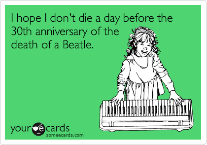 I hope I don't die a day before the 30th anniversary of the
death of a Beatle. 