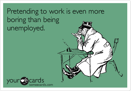 Pretending to work is even more boring than being
unemployed.