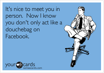 It's nice to meet you in
person.  Now I know
you don't only act like a
douchebag on
Facebook.