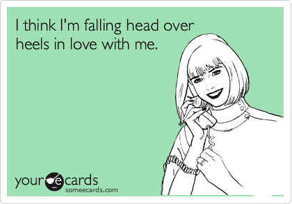 I think I'm falling head over
heels in love with me.