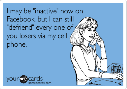 I may be "inactive" now on Facebook, but I can still
"defriend" every one of
you losers via my cell
phone.