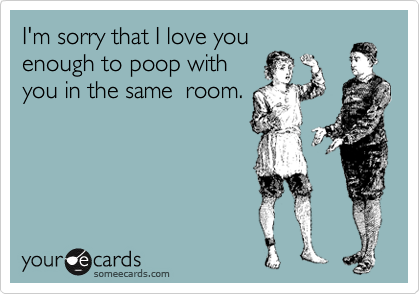 I'm sorry that I love you
enough to poop with
you in the same  room.