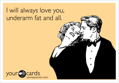 I will always love you, 
underarm fat and all.