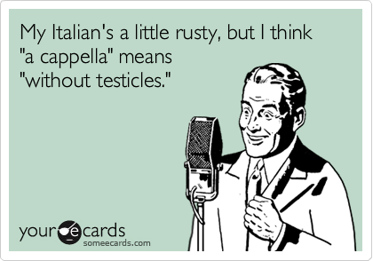 My Italian's a little rusty, but I think "a cappella" means
"without testicles."