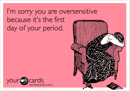 I'm sorry you are oversensitive because it's the first
day of your period.