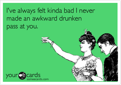 I've always felt kinda bad I never made an awkward drunken 
pass at you.
