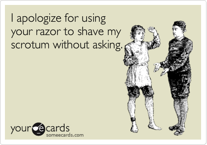 I apologize for using
your razor to shave my
scrotum without asking.