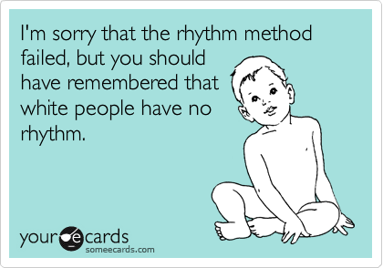 I'm sorry that the rhythm method failed, but you should
have remembered that
white people have no
rhythm.