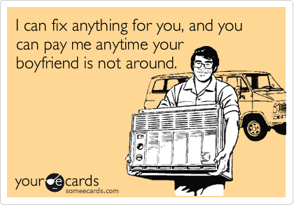 I can fix anything for you, and you can pay me anytime your
boyfriend is not around.
