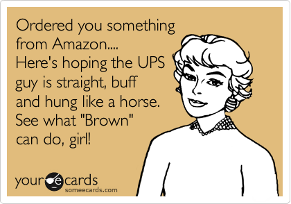 Ordered you something
from Amazon....
Here's hoping the UPS
guy is straight, buff
and hung like a horse.
See what "Brown" 
can do, girl!
