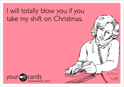 I will totally blow you if you
take my shift on Christmas.