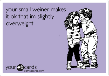 your small weiner makes
it ok that im slightly
overweight