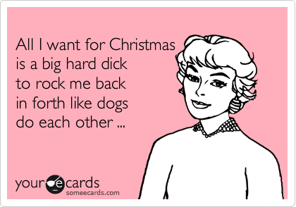 
All I want for Christmas
is a big hard dick 
to rock me back 
in forth like dogs
do each other ...
 