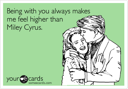 Being with you always makes
me feel higher than
Miley Cyrus.