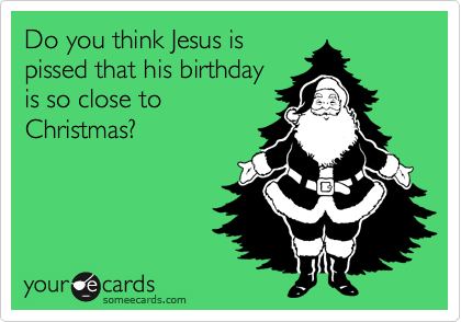 Do you think Jesus is
pissed that his birthday
is so close to
Christmas?