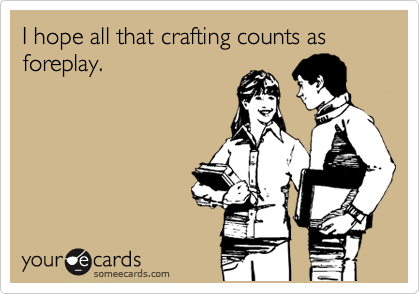 I hope all that crafting counts as foreplay.