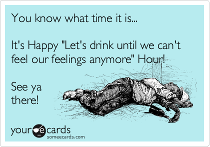 You know what time it is...

It's Happy "Let's drink until we can't feel our feelings anymore" Hour!

See ya
there!