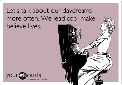 Let's talk about our daydreams more often. We lead cool make
believe lives.