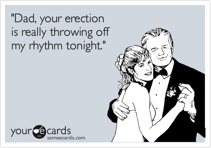 "Dad, your erection
is really throwing off
my rhythm tonight."