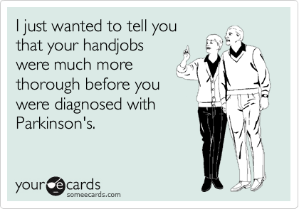 I just wanted to tell you
that your handjobs
were much more
thorough before you
were diagnosed with
Parkinson's.